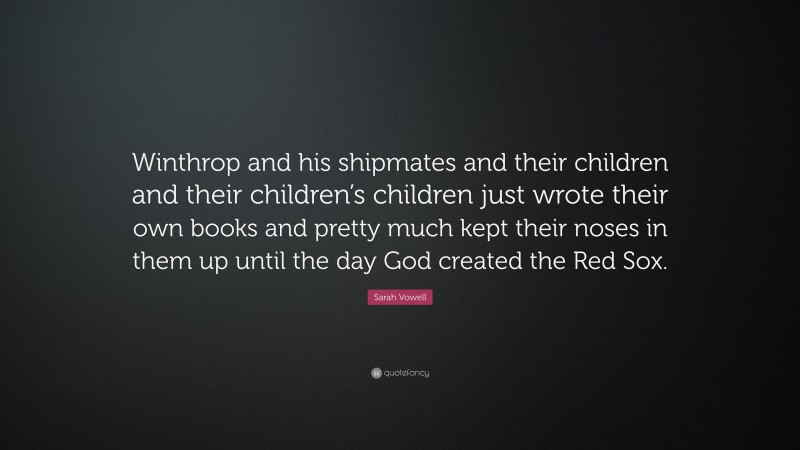 Sarah Vowell Quote: “Winthrop and his shipmates and their children and their children’s children just wrote their own books and pretty much kept their noses in them up until the day God created the Red Sox.”