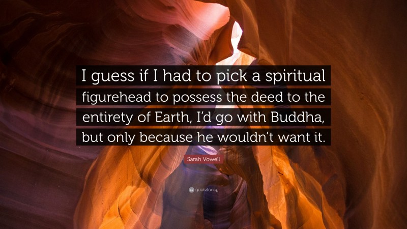 Sarah Vowell Quote: “I guess if I had to pick a spiritual figurehead to possess the deed to the entirety of Earth, I’d go with Buddha, but only because he wouldn’t want it.”