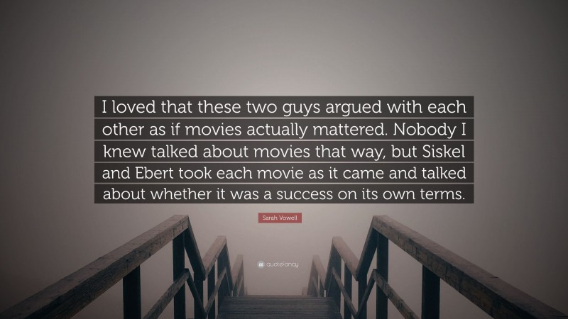 Sarah Vowell Quote: “I loved that these two guys argued with each other as if movies actually mattered. Nobody I knew talked about movies that way, but Siskel and Ebert took each movie as it came and talked about whether it was a success on its own terms.”