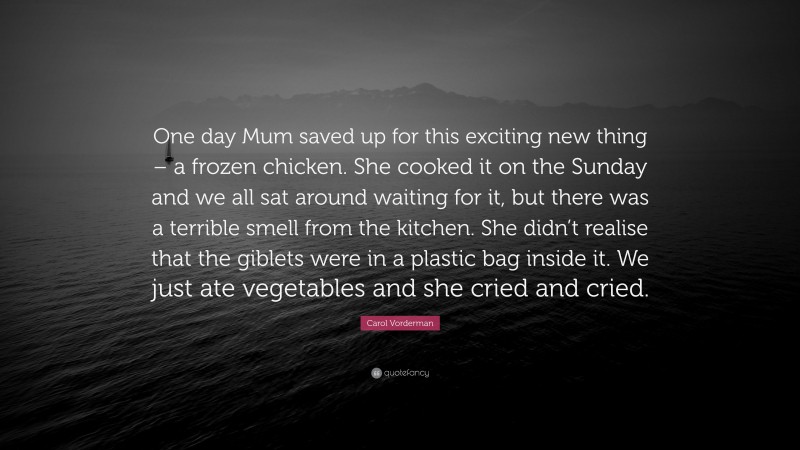 Carol Vorderman Quote: “One day Mum saved up for this exciting new thing – a frozen chicken. She cooked it on the Sunday and we all sat around waiting for it, but there was a terrible smell from the kitchen. She didn’t realise that the giblets were in a plastic bag inside it. We just ate vegetables and she cried and cried.”
