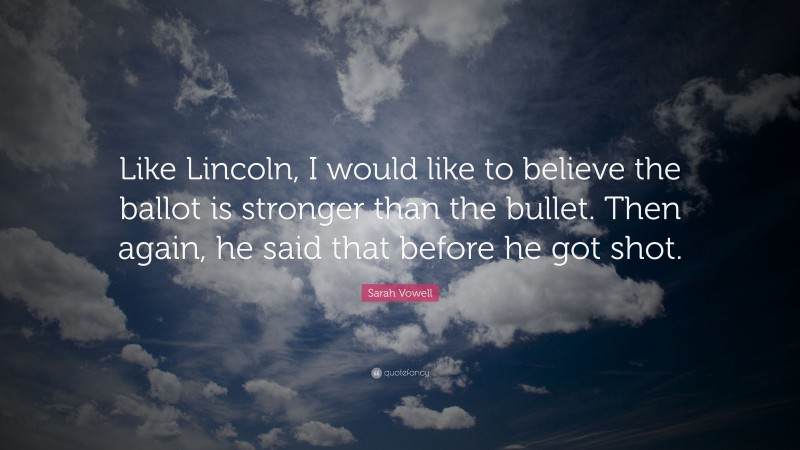 Sarah Vowell Quote: “Like Lincoln, I would like to believe the ballot is stronger than the bullet. Then again, he said that before he got shot.”