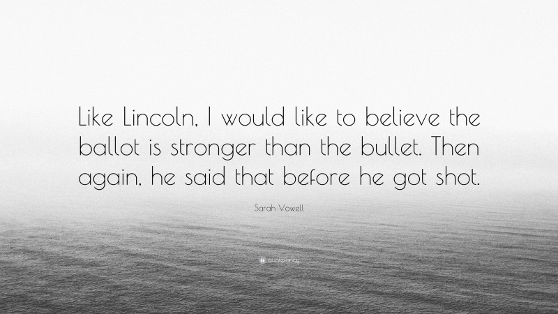 Sarah Vowell Quote: “Like Lincoln, I would like to believe the ballot is stronger than the bullet. Then again, he said that before he got shot.”
