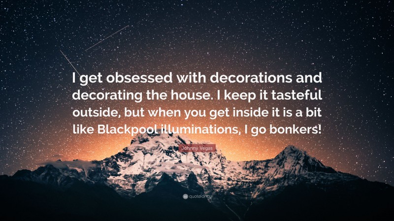 Johnny Vegas Quote: “I get obsessed with decorations and decorating the house. I keep it tasteful outside, but when you get inside it is a bit like Blackpool illuminations, I go bonkers!”