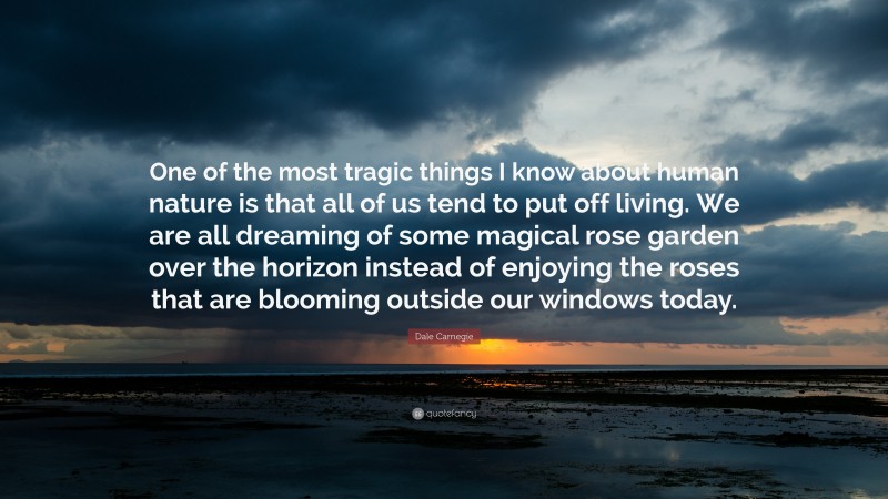 Dale Carnegie Quote: “One of the most tragic things I know about human nature is that all of us tend to put off living. We are all dreaming of some magical rose garden over the horizon instead of enjoying the roses that are blooming outside our windows today.”