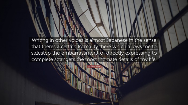 Suzanne Vega Quote: “Writing in other voices is almost Japanese in the sense that theres a certain formality there which allows me to sidestep the embarrassment of directly expressing to complete strangers the most intimate details of my life.”