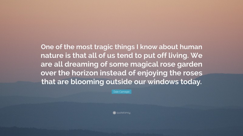 Dale Carnegie Quote: “One of the most tragic things I know about human nature is that all of us tend to put off living. We are all dreaming of some magical rose garden over the horizon instead of enjoying the roses that are blooming outside our windows today.”
