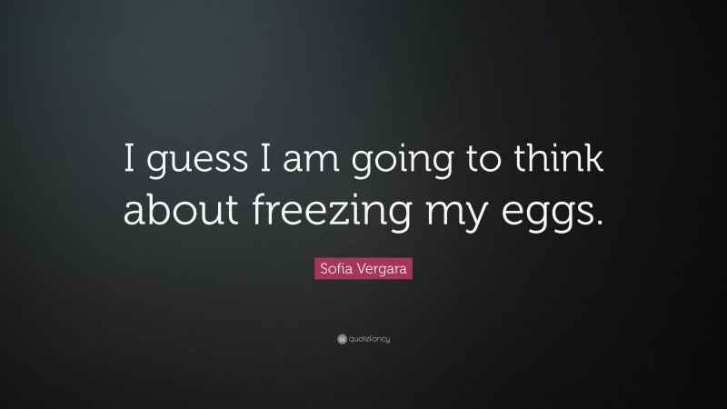 Sofia Vergara Quote: “I guess I am going to think about freezing my eggs.”