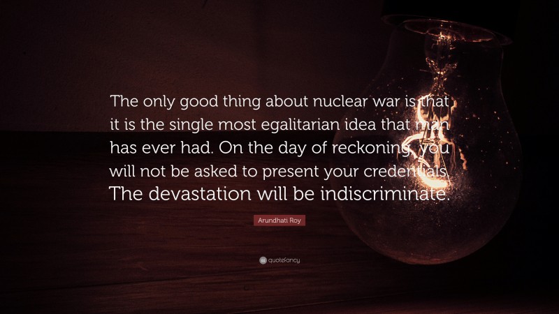 Arundhati Roy Quote: “The only good thing about nuclear war is that it is the single most egalitarian idea that man has ever had. On the day of reckoning, you will not be asked to present your credentials. The devastation will be indiscriminate.”