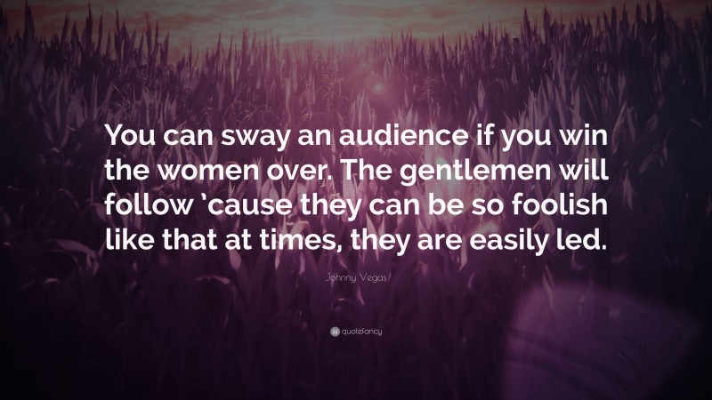 Johnny Vegas Quote: “You can sway an audience if you win the women over. The gentlemen will follow ’cause they can be so foolish like that at times, they are easily led.”