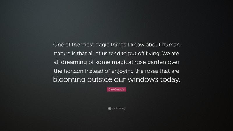 Dale Carnegie Quote: “One of the most tragic things I know about human nature is that all of us tend to put off living. We are all dreaming of some magical rose garden over the horizon instead of enjoying the roses that are blooming outside our windows today.”