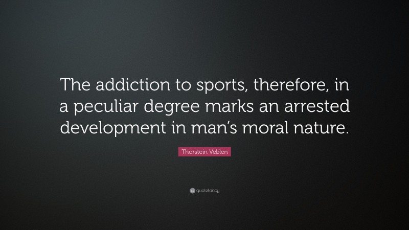Thorstein Veblen Quote: “The addiction to sports, therefore, in a peculiar degree marks an arrested development in man’s moral nature.”