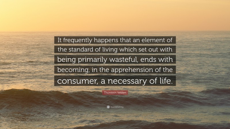 Thorstein Veblen Quote: “It frequently happens that an element of the standard of living which set out with being primarily wasteful, ends with becoming, in the apprehension of the consumer, a necessary of life.”