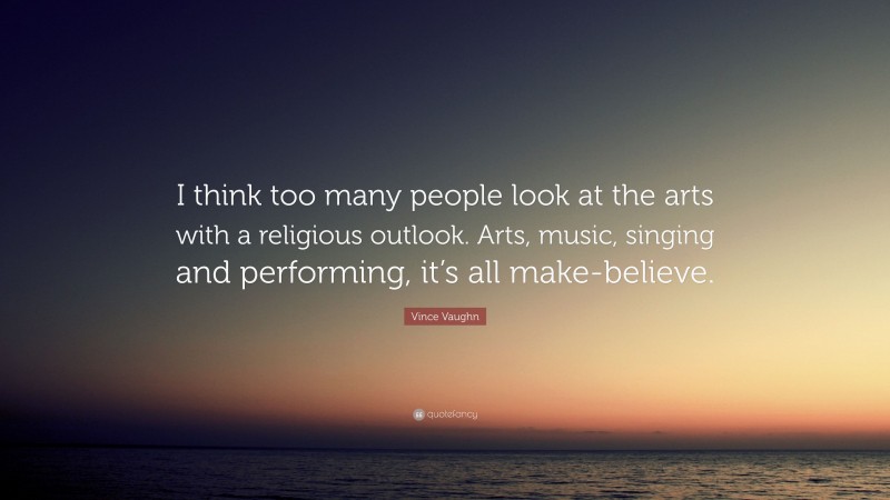 Vince Vaughn Quote: “I think too many people look at the arts with a religious outlook. Arts, music, singing and performing, it’s all make-believe.”