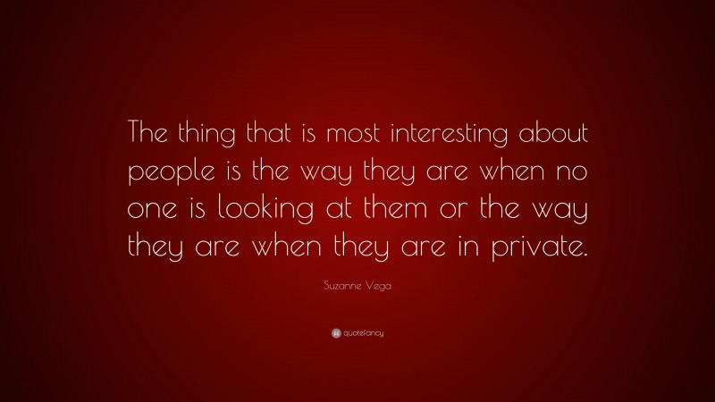 Suzanne Vega Quote: “The thing that is most interesting about people is the way they are when no one is looking at them or the way they are when they are in private.”
