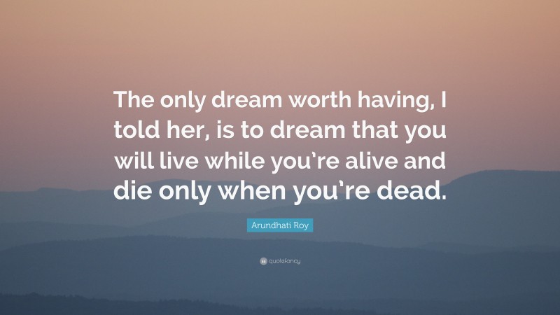 Arundhati Roy Quote: “The only dream worth having, I told her, is to dream that you will live while you’re alive and die only when you’re dead.”