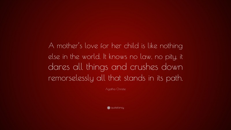 Agatha Christie Quote: “A mother’s love for her child is like nothing else in the world. It knows no law, no pity, it dares all things and crushes down remorselessly all that stands in its path.”