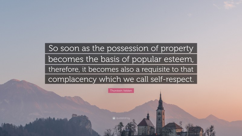 Thorstein Veblen Quote: “So soon as the possession of property becomes the basis of popular esteem, therefore, it becomes also a requisite to that complacency which we call self-respect.”