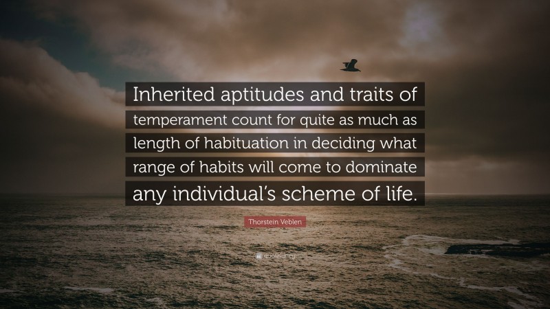 Thorstein Veblen Quote: “Inherited aptitudes and traits of temperament count for quite as much as length of habituation in deciding what range of habits will come to dominate any individual’s scheme of life.”