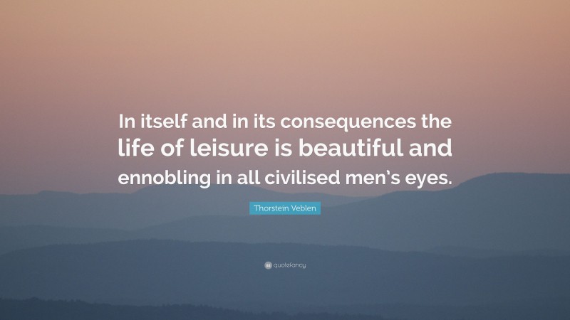 Thorstein Veblen Quote: “In itself and in its consequences the life of leisure is beautiful and ennobling in all civilised men’s eyes.”