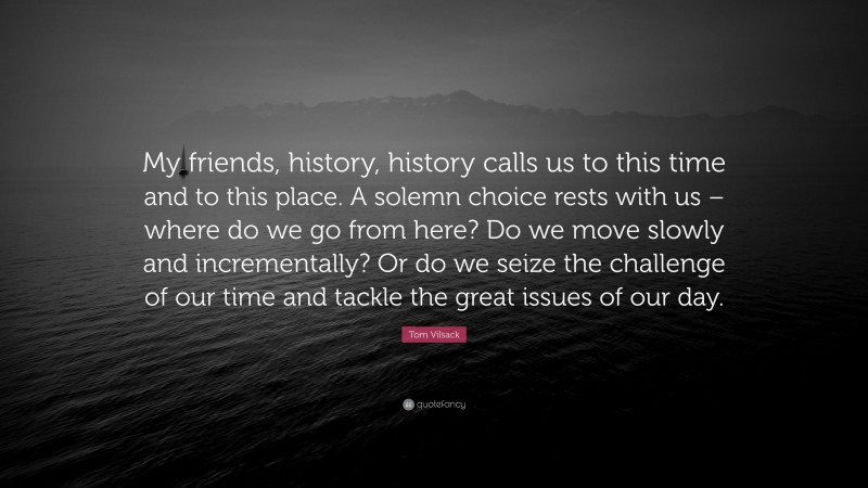 Tom Vilsack Quote: “My friends, history, history calls us to this time and to this place. A solemn choice rests with us – where do we go from here? Do we move slowly and incrementally? Or do we seize the challenge of our time and tackle the great issues of our day.”