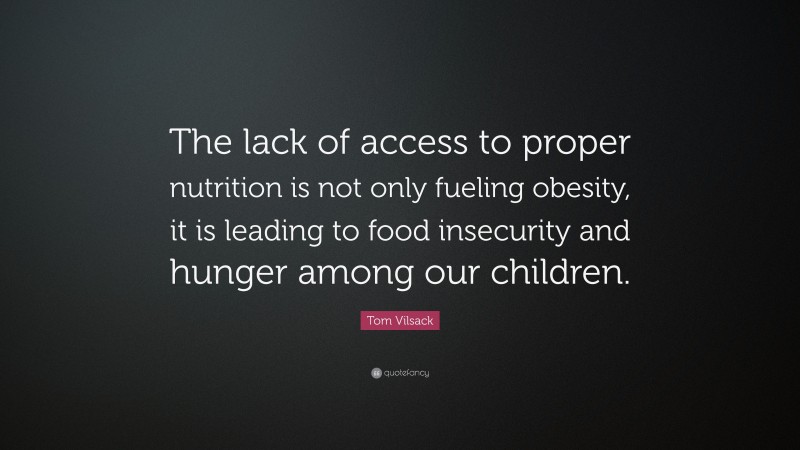 Tom Vilsack Quote: “The lack of access to proper nutrition is not only fueling obesity, it is leading to food insecurity and hunger among our children.”