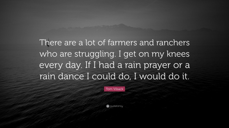 Tom Vilsack Quote: “There are a lot of farmers and ranchers who are struggling. I get on my knees every day. If I had a rain prayer or a rain dance I could do, I would do it.”