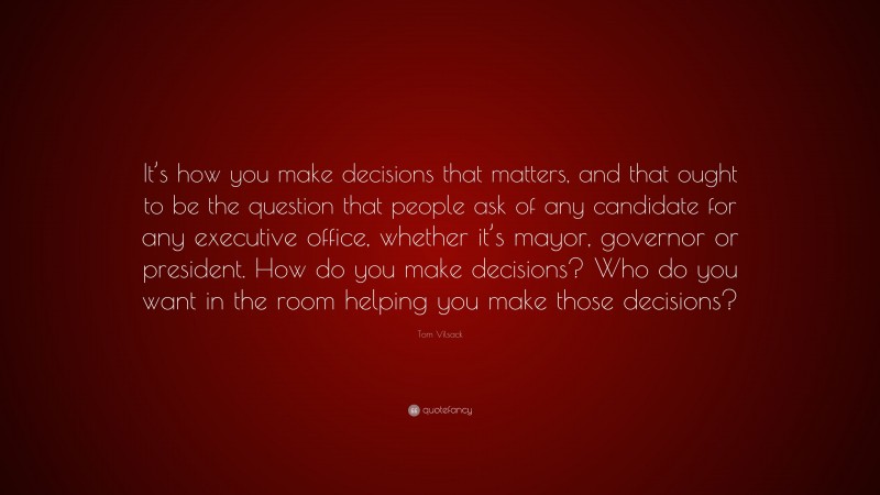 Tom Vilsack Quote: “It’s how you make decisions that matters, and that ought to be the question that people ask of any candidate for any executive office, whether it’s mayor, governor or president. How do you make decisions? Who do you want in the room helping you make those decisions?”