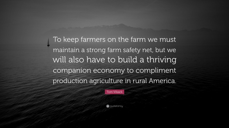 Tom Vilsack Quote: “To keep farmers on the farm we must maintain a strong farm safety net, but we will also have to build a thriving companion economy to compliment production agriculture in rural America.”