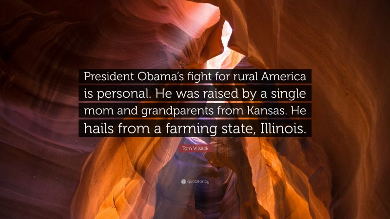 Tom Vilsack Quote: “President Obama’s fight for rural America is personal. He was raised by a single mom and grandparents from Kansas. He hails from a farming state, Illinois.”