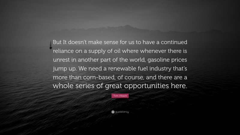 Tom Vilsack Quote: “But It doesn’t make sense for us to have a continued reliance on a supply of oil where whenever there is unrest in another part of the world, gasoline prices jump up. We need a renewable fuel industry that’s more than corn-based, of course, and there are a whole series of great opportunities here.”