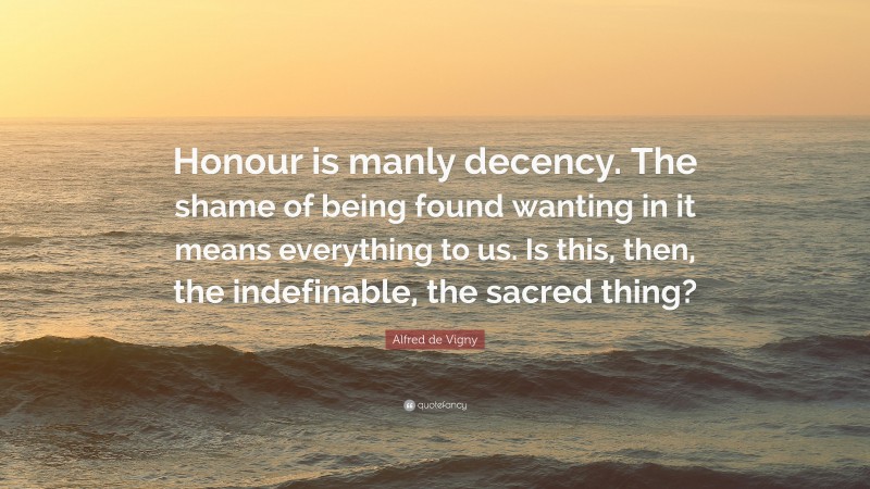 Alfred de Vigny Quote: “Honour is manly decency. The shame of being found wanting in it means everything to us. Is this, then, the indefinable, the sacred thing?”