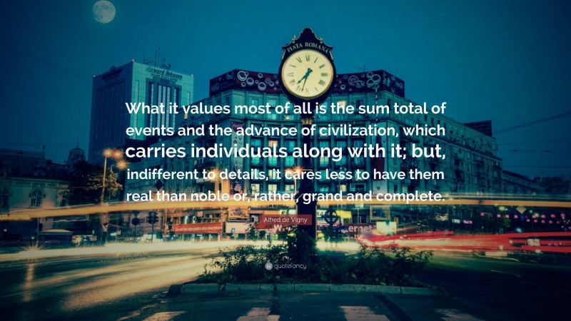 Alfred de Vigny Quote: “What it values most of all is the sum total of events and the advance of civilization, which carries individuals along with it; but, indifferent to details, it cares less to have them real than noble or, rather, grand and complete.”