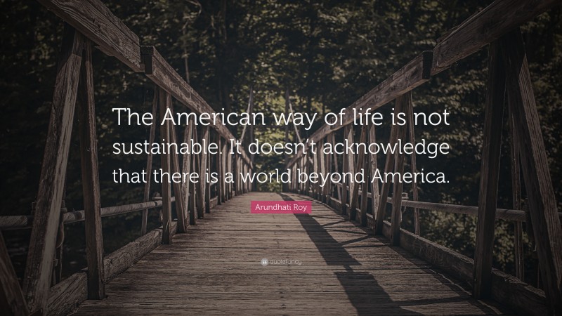 Arundhati Roy Quote: “The American way of life is not sustainable. It doesn’t acknowledge that there is a world beyond America.”