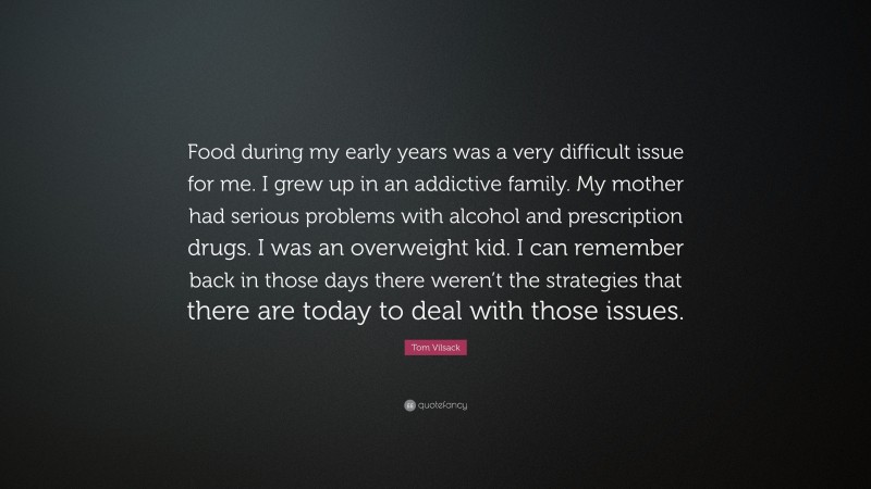 Tom Vilsack Quote: “Food during my early years was a very difficult issue for me. I grew up in an addictive family. My mother had serious problems with alcohol and prescription drugs. I was an overweight kid. I can remember back in those days there weren’t the strategies that there are today to deal with those issues.”