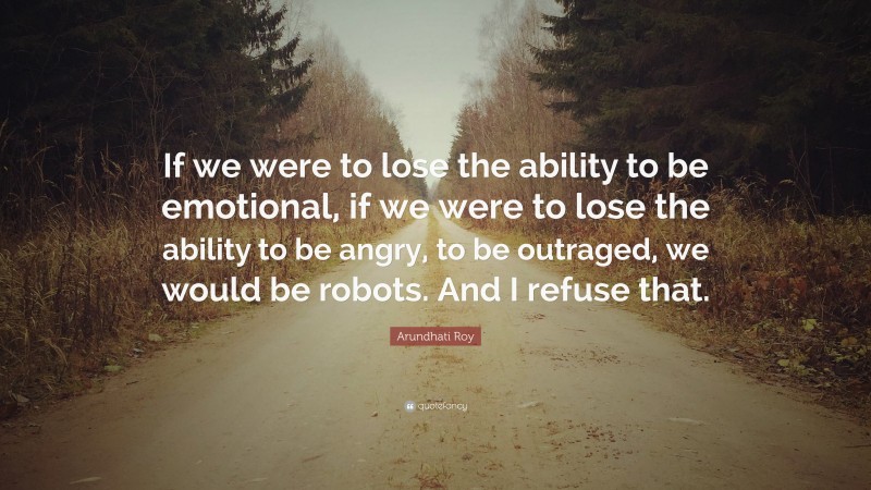 Arundhati Roy Quote: “If we were to lose the ability to be emotional, if we were to lose the ability to be angry, to be outraged, we would be robots. And I refuse that.”