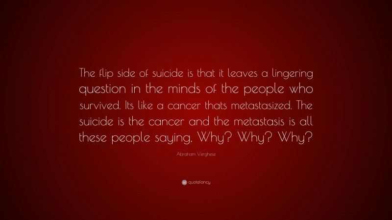 Abraham Verghese Quote: “The flip side of suicide is that it leaves a lingering question in the minds of the people who survived. Its like a cancer thats metastasized. The suicide is the cancer and the metastasis is all these people saying, Why? Why? Why?”