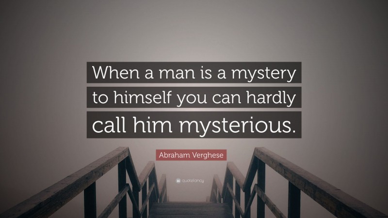 Abraham Verghese Quote: “When a man is a mystery to himself you can hardly call him mysterious.”