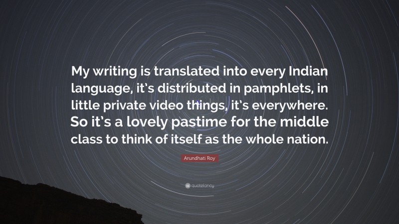 Arundhati Roy Quote: “My writing is translated into every Indian language, it’s distributed in pamphlets, in little private video things, it’s everywhere. So it’s a lovely pastime for the middle class to think of itself as the whole nation.”
