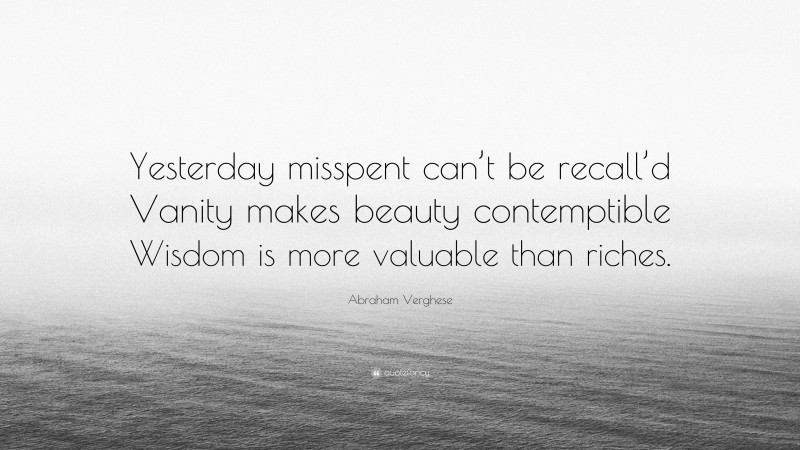 Abraham Verghese Quote: “Yesterday misspent can’t be recall’d Vanity makes beauty contemptible Wisdom is more valuable than riches.”