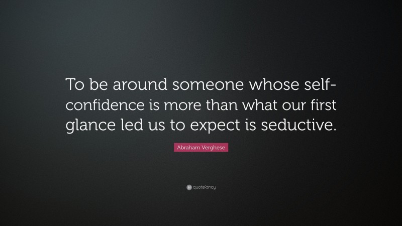 Abraham Verghese Quote: “To be around someone whose self-confidence is more than what our first glance led us to expect is seductive.”