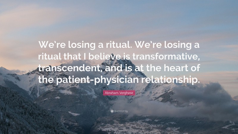 Abraham Verghese Quote: “We’re losing a ritual. We’re losing a ritual that I believe is transformative, transcendent, and is at the heart of the patient-physician relationship.”