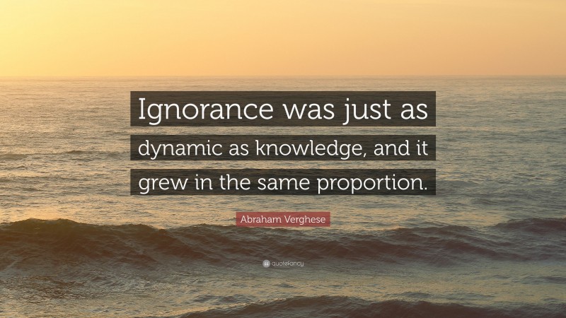 Abraham Verghese Quote: “Ignorance was just as dynamic as knowledge, and it grew in the same proportion.”