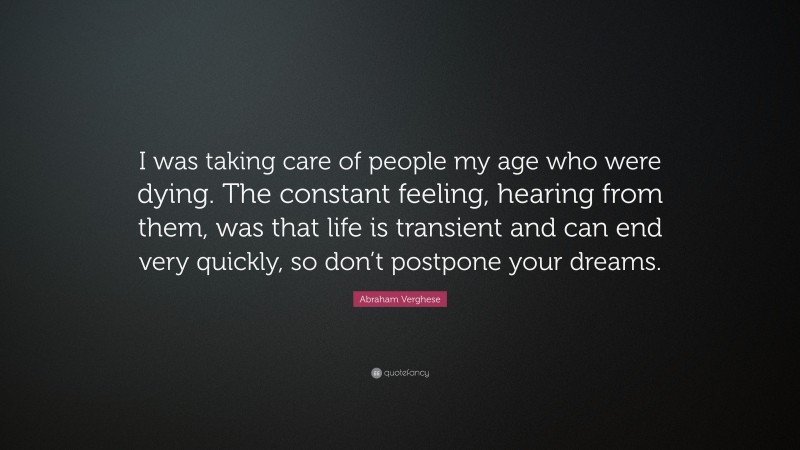 Abraham Verghese Quote: “I was taking care of people my age who were dying. The constant feeling, hearing from them, was that life is transient and can end very quickly, so don’t postpone your dreams.”
