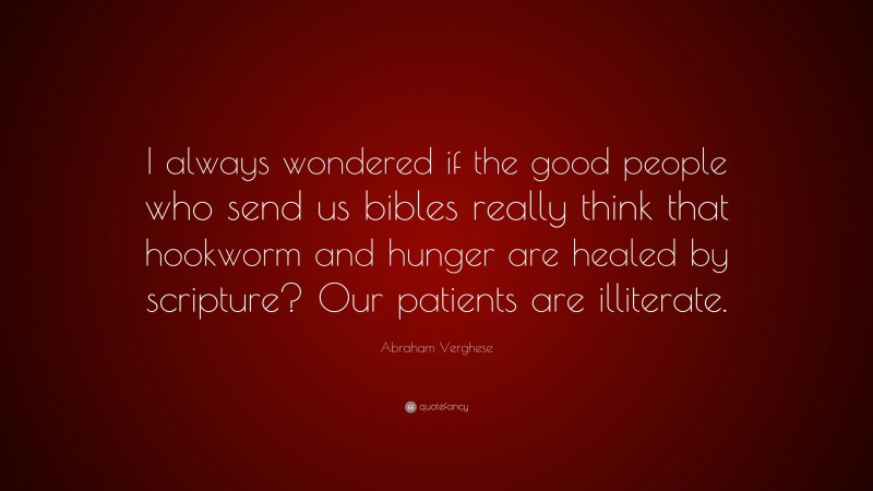 Abraham Verghese Quote: “I always wondered if the good people who send us bibles really think that hookworm and hunger are healed by scripture? Our patients are illiterate.”