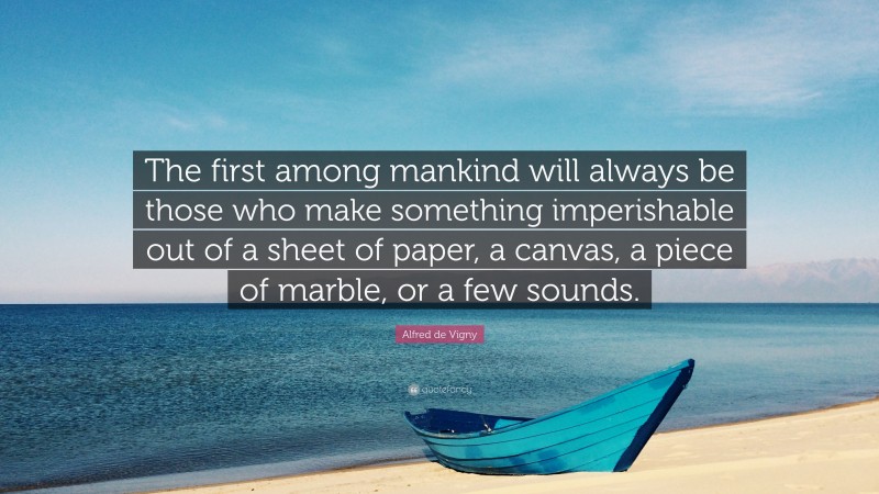 Alfred de Vigny Quote: “The first among mankind will always be those who make something imperishable out of a sheet of paper, a canvas, a piece of marble, or a few sounds.”