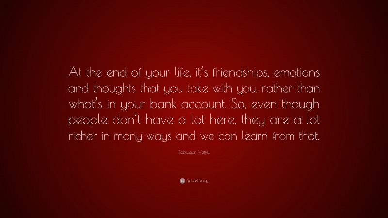 Sebastian Vettel Quote: “At the end of your life, it’s friendships, emotions and thoughts that you take with you, rather than what’s in your bank account. So, even though people don’t have a lot here, they are a lot richer in many ways and we can learn from that.”