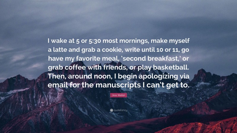 Jess Walter Quote: “I wake at 5 or 5:30 most mornings, make myself a latte and grab a cookie, write until 10 or 11, go have my favorite meal, ‘second breakfast,’ or grab coffee with friends, or play basketball. Then, around noon, I begin apologizing via email for the manuscripts I can’t get to.”