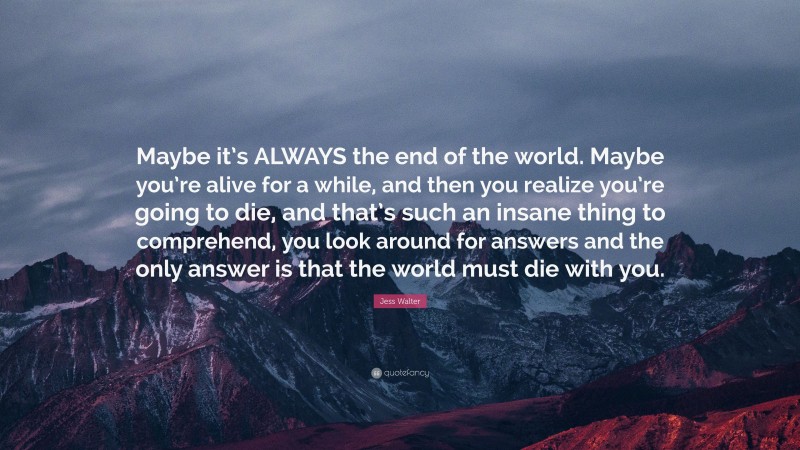 Jess Walter Quote: “Maybe it’s ALWAYS the end of the world. Maybe you’re alive for a while, and then you realize you’re going to die, and that’s such an insane thing to comprehend, you look around for answers and the only answer is that the world must die with you.”