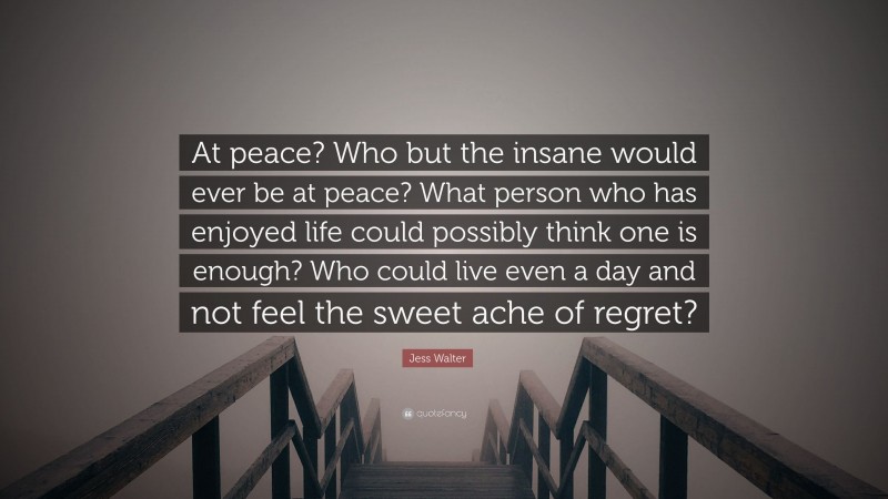 Jess Walter Quote: “At peace? Who but the insane would ever be at peace? What person who has enjoyed life could possibly think one is enough? Who could live even a day and not feel the sweet ache of regret?”