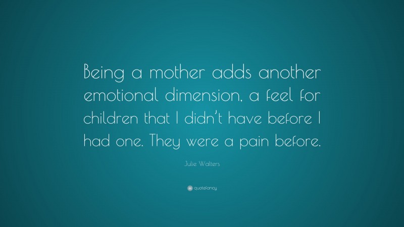Julie Walters Quote: “Being a mother adds another emotional dimension, a feel for children that I didn’t have before I had one. They were a pain before.”